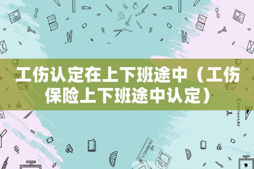 工傷認(rèn)定在上下班途中（工傷保險(xiǎn)上下班途中認(rèn)定）