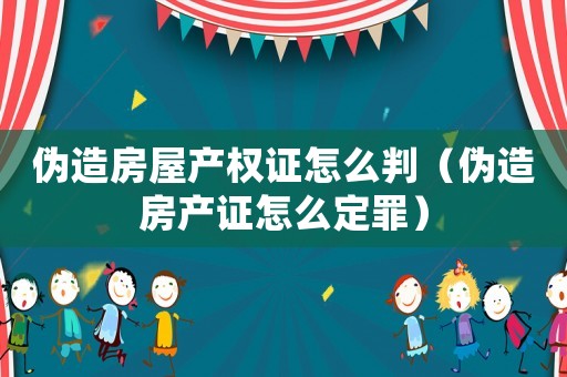偽造房屋產(chǎn)權(quán)證怎么判（偽造房產(chǎn)證怎么定罪）