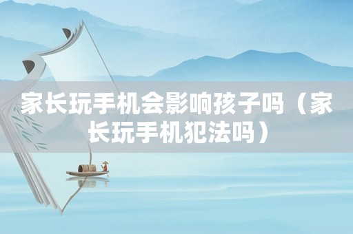 家長玩手機(jī)會影響孩子嗎（家長玩手機(jī)犯法嗎）