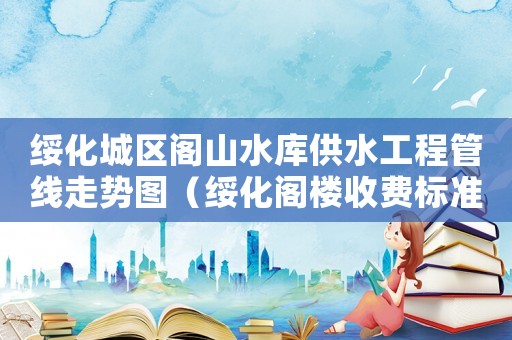 綏化城區(qū)閣山水庫供水工程管線走勢圖（綏化閣樓收費標(biāo)準(zhǔn)）