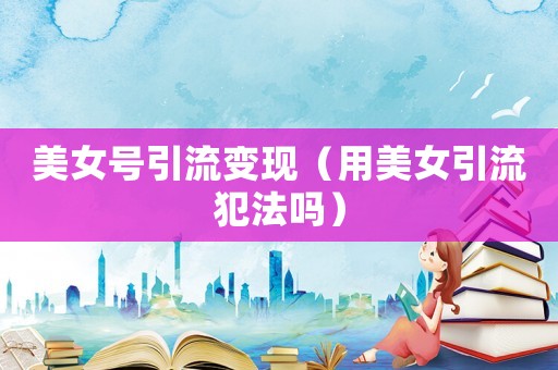 美女號引流變現(xiàn)（用美女引流犯法嗎）