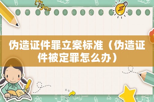 偽造證件罪立案標(biāo)準(zhǔn)（偽造證件被定罪怎么辦）