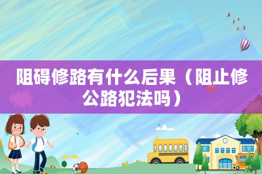阻礙修路有什么后果（阻止修公路犯法嗎）