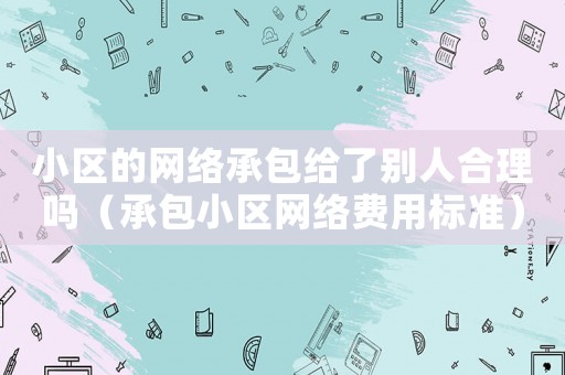 小區(qū)的網(wǎng)絡(luò)承包給了別人合理嗎（承包小區(qū)網(wǎng)絡(luò)費(fèi)用標(biāo)準(zhǔn)）