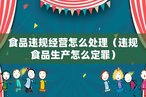 食品違規(guī)經(jīng)營怎么處理（違規(guī)食品生產(chǎn)怎么定罪）