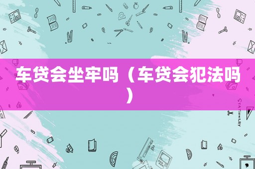 車貸會(huì)坐牢嗎（車貸會(huì)犯法嗎）
