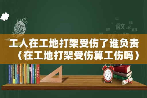 工人在工地打架受傷了誰(shuí)負(fù)責(zé)（在工地打架受傷算工傷嗎）