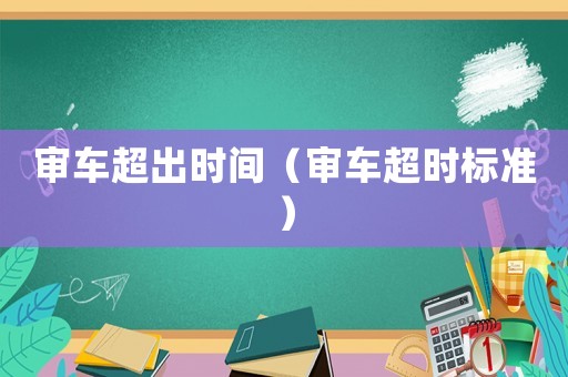 審車超出時間（審車超時標(biāo)準(zhǔn)）