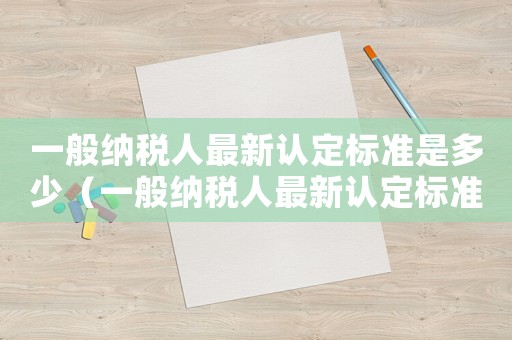 一般納稅人最新認定標準是多少（一般納稅人最新認定標準）