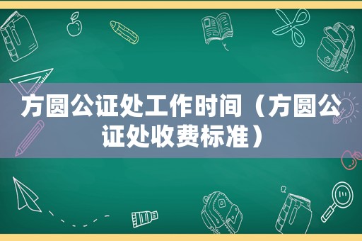 方圓公證處工作時間（方圓公證處收費標(biāo)準(zhǔn)）