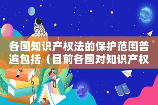 各國知識產(chǎn)權(quán)法的保護范圍普遍包括（目前各國對知識產(chǎn)權(quán)進入技術(shù)標準）