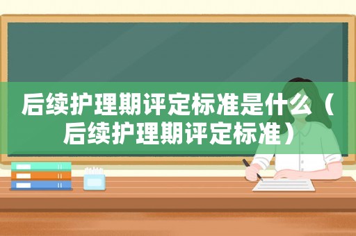 后續(xù)護(hù)理期評定標(biāo)準(zhǔn)是什么（后續(xù)護(hù)理期評定標(biāo)準(zhǔn)）
