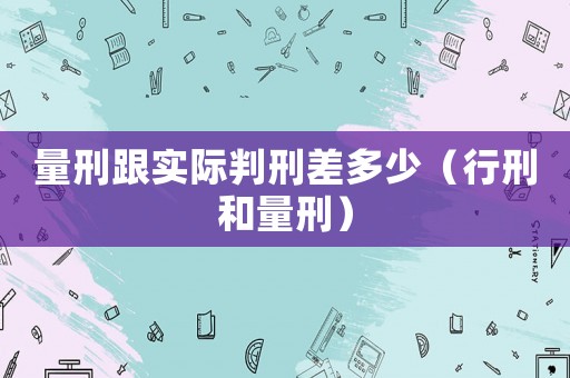 量刑跟實(shí)際判刑差多少（行刑和量刑）