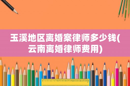 玉溪地區(qū)離婚案律師多少錢(云南離婚律師費用)