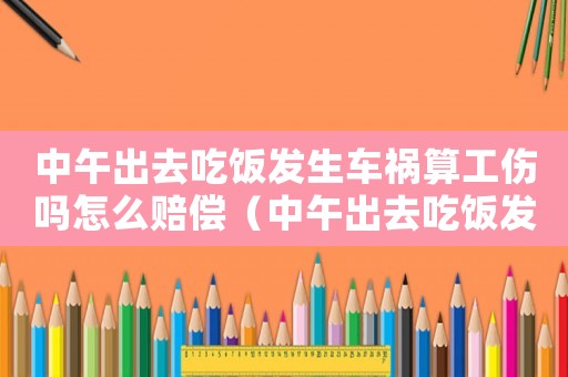 中午出去吃飯發(fā)生車禍算工傷嗎怎么賠償（中午出去吃飯發(fā)生車禍算工傷嗎）