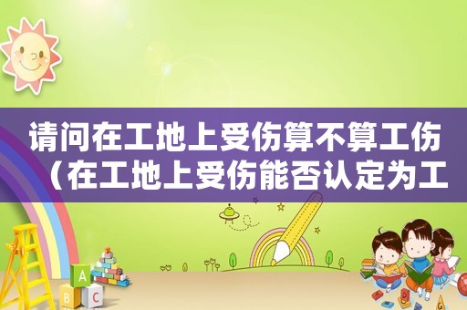 請問在工地上受傷算不算工傷（在工地上受傷能否認(rèn)定為工傷）