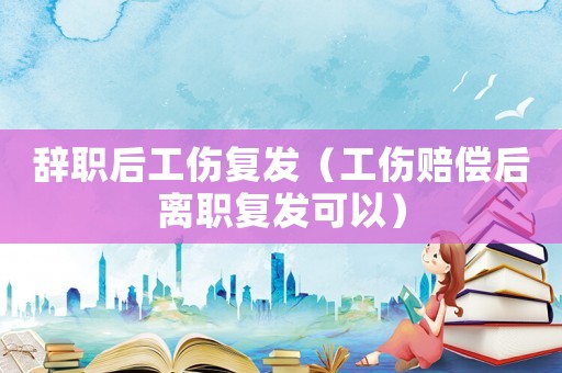 辭職后工傷復發(fā)（工傷賠償后離職復發(fā)可以）