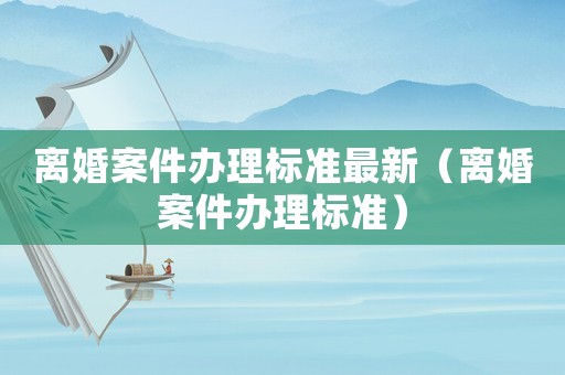 離婚案件辦理標(biāo)準(zhǔn)最新（離婚案件辦理標(biāo)準(zhǔn)）
