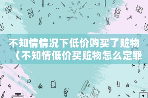 不知情情況下低價購買了贓物（不知情低價買贓物怎么定罪）