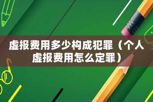 虛報(bào)費(fèi)用多少構(gòu)成犯罪（個(gè)人虛報(bào)費(fèi)用怎么定罪）