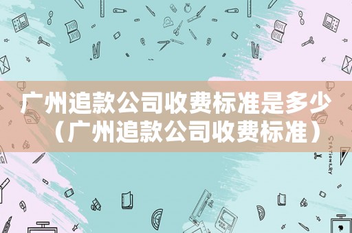 廣州追款公司收費(fèi)標(biāo)準(zhǔn)是多少（廣州追款公司收費(fèi)標(biāo)準(zhǔn)）