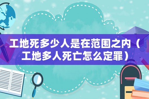 工地死多少人是在范圍之內(nèi)（工地多人死亡怎么定罪）