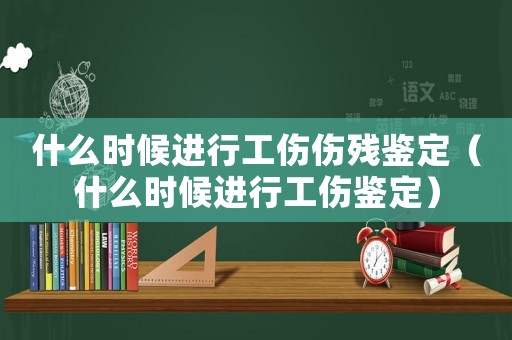 什么時候進行工傷傷殘鑒定（什么時候進行工傷鑒定）