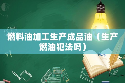燃料油加工生產(chǎn)成品油（生產(chǎn)燃油犯法嗎）