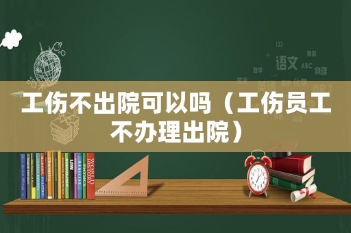 工傷不出院可以嗎（工傷員工不辦理出院）