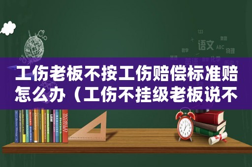 工傷老板不按工傷賠償標(biāo)準(zhǔn)賠怎么辦（工傷不掛級(jí)老板說(shuō)不抱賠工資）