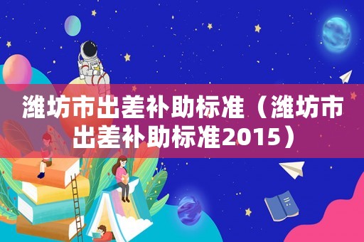 濰坊市出差補(bǔ)助標(biāo)準(zhǔn)（濰坊市出差補(bǔ)助標(biāo)準(zhǔn)2015）