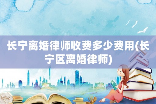 長寧離婚律師收費(fèi)多少費(fèi)用(長寧區(qū)離婚律師)