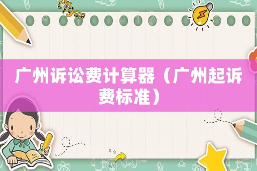 廣州訴訟費(fèi)計(jì)算器（廣州起訴費(fèi)標(biāo)準(zhǔn)）