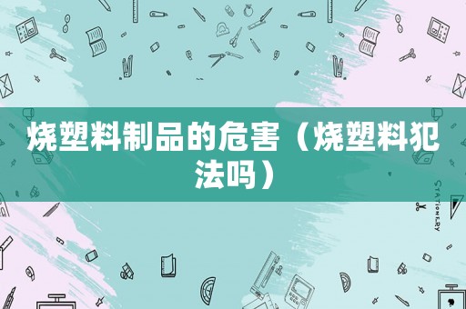 燒塑料制品的危害（燒塑料犯法嗎）