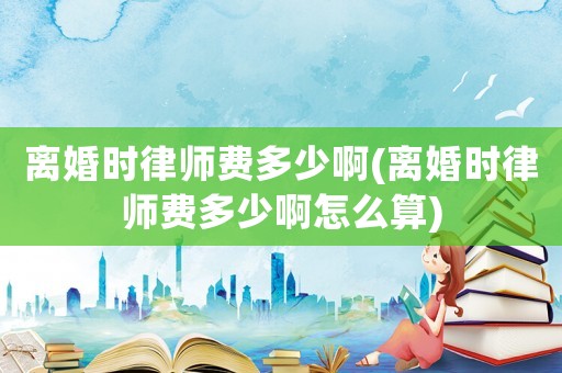 離婚時(shí)律師費(fèi)多少啊(離婚時(shí)律師費(fèi)多少啊怎么算)