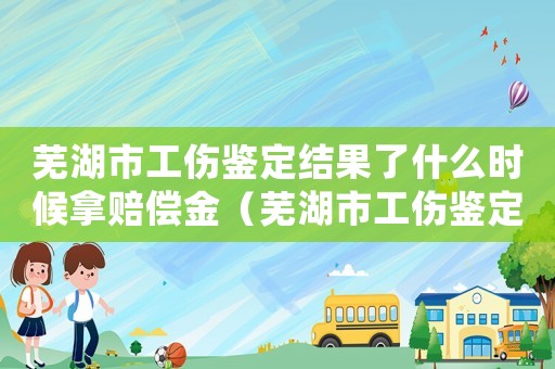 蕪湖市工傷鑒定結果了什么時候拿賠償金（蕪湖市工傷鑒定）