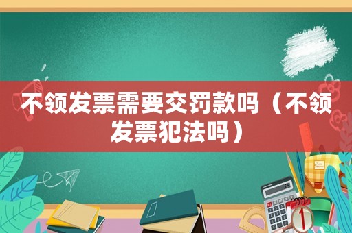 不領(lǐng)發(fā)票需要交罰款嗎（不領(lǐng)發(fā)票犯法嗎）