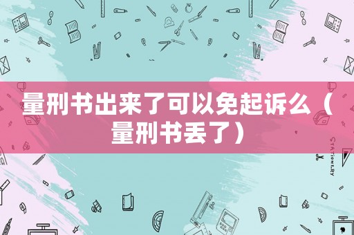 量刑書出來(lái)了可以免起訴么（量刑書丟了）