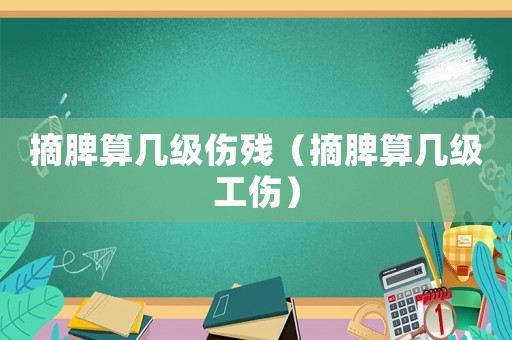 摘脾算幾級傷殘（摘脾算幾級工傷）