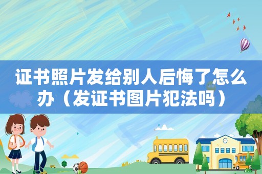 證書照片發(fā)給別人后悔了怎么辦（發(fā)證書圖片犯法嗎）