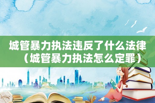 城管暴力執(zhí)法違反了什么法律（城管暴力執(zhí)法怎么定罪）