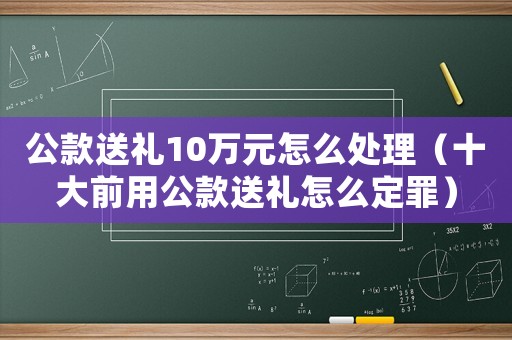 公款送禮10萬元怎么處理（十大前用公款送禮怎么定罪）