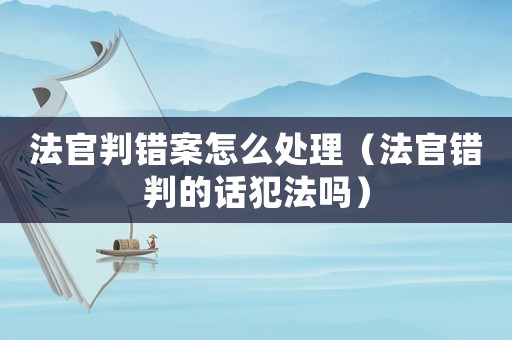 法官判錯(cuò)案怎么處理（法官錯(cuò)判的話(huà)犯法嗎）