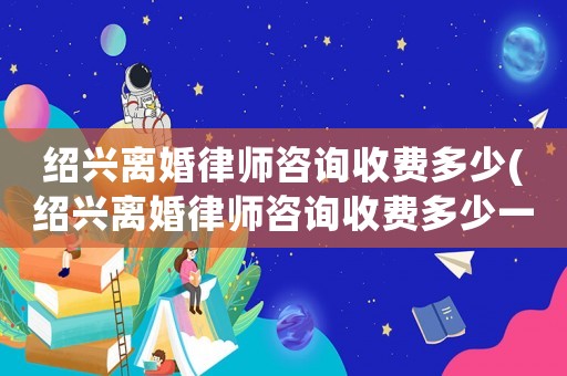 紹興離婚律師咨詢收費(fèi)多少(紹興離婚律師咨詢收費(fèi)多少一次)