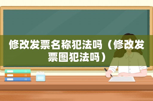 修改發(fā)票名稱犯法嗎（修改發(fā)票圖犯法嗎）