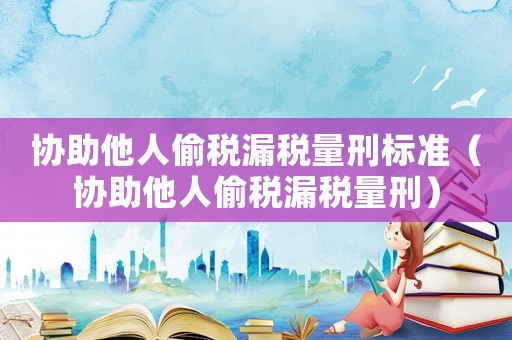 協(xié)助他人偷稅漏稅量刑標(biāo)準(zhǔn)（協(xié)助他人偷稅漏稅量刑）