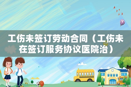 工傷未簽訂勞動(dòng)合同（工傷未在簽訂服務(wù)協(xié)議醫(yī)院治）