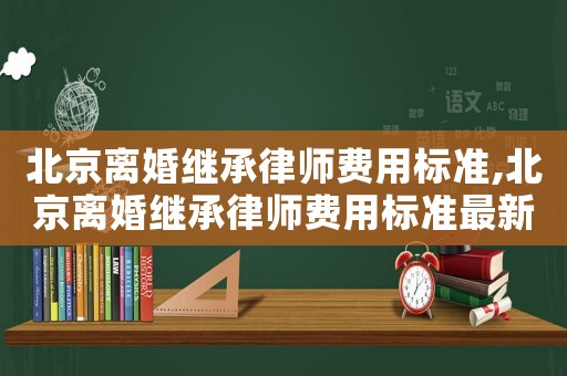 北京離婚繼承律師費(fèi)用標(biāo)準(zhǔn),北京離婚繼承律師費(fèi)用標(biāo)準(zhǔn)最新