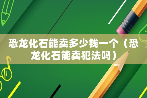 恐龍化石能賣多少錢一個(gè)（恐龍化石能賣犯法嗎）