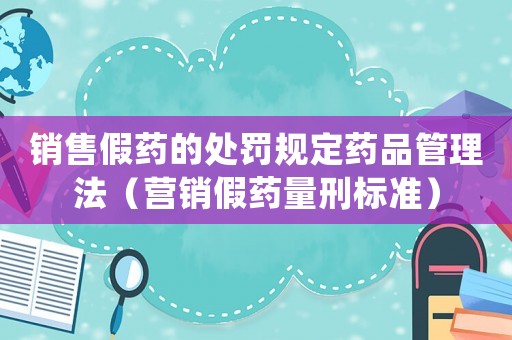 銷售假藥的處罰規(guī)定藥品管理法（營銷假藥量刑標準）